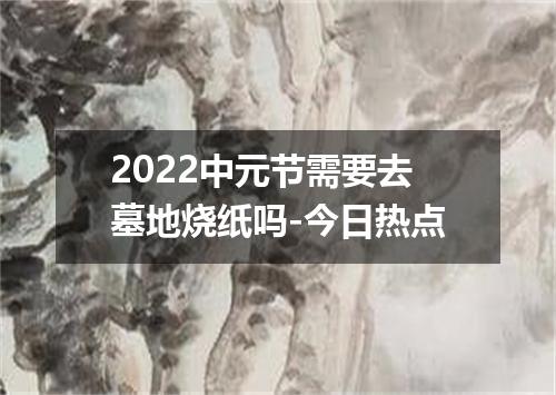 2022中元节需要去墓地烧纸吗-今日热点