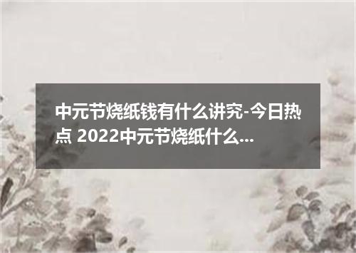 中元节烧纸钱有什么讲究-今日热点 2022中元节烧纸什么时候烧最好