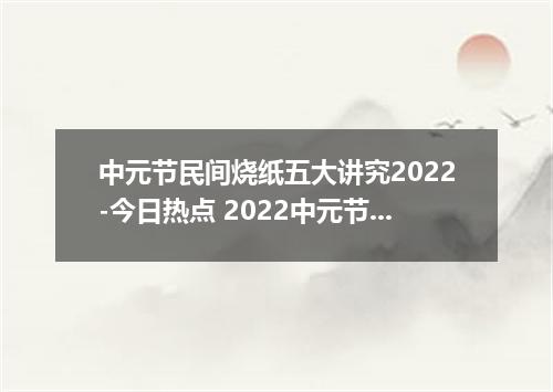 中元节民间烧纸五大讲究2022-今日热点 2022中元节什么时候开始烧纸