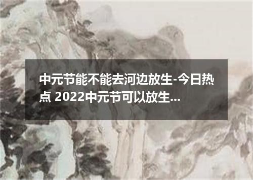 中元节能不能去河边放生-今日热点 2022中元节可以放生吗