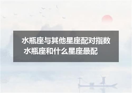 水瓶座与其他星座配对指数 水瓶座和什么星座最配