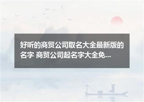 好听的商贸公司取名大全最新版的名字 商贸公司起名字大全免费参考1600个