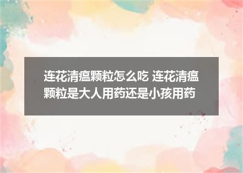 连花清瘟颗粒怎么吃 连花清瘟颗粒是大人用药还是小孩用药