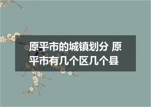 原平市的城镇划分 原平市有几个区几个县