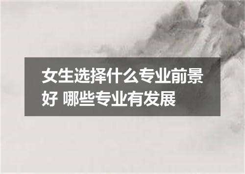 女生选择什么专业前景好 哪些专业有发展