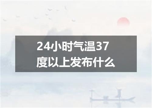 24小时气温37度以上发布什么