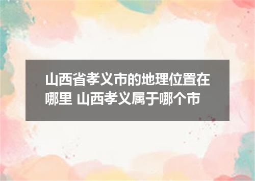 山西省孝义市的地理位置在哪里 山西孝义属于哪个市