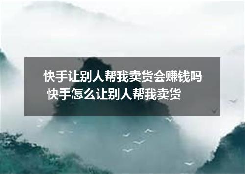 快手让别人帮我卖货会赚钱吗 快手怎么让别人帮我卖货