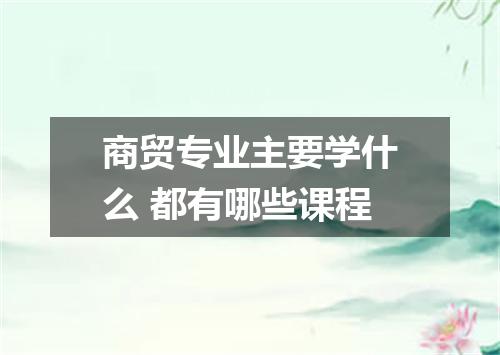 商贸专业主要学什么 都有哪些课程