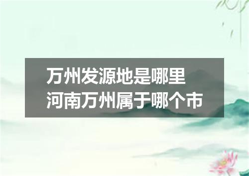 万州发源地是哪里 河南万州属于哪个市
