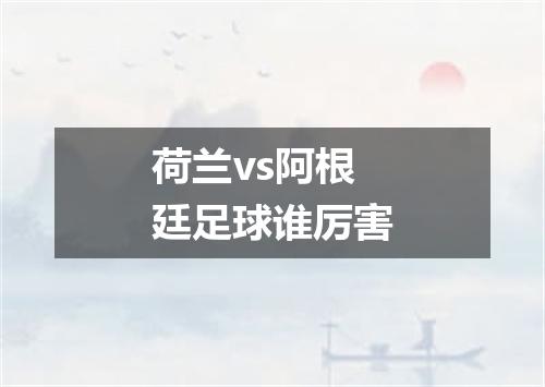 荷兰vs阿根廷足球谁厉害
