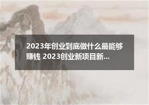 2023年创业到底做什么最能够赚钱 2023创业新项目新商机有哪些
