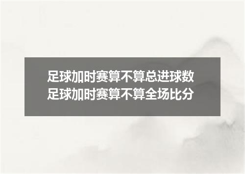 足球加时赛算不算总进球数 足球加时赛算不算全场比分