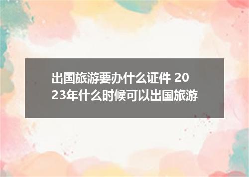 出国旅游要办什么证件 2023年什么时候可以出国旅游