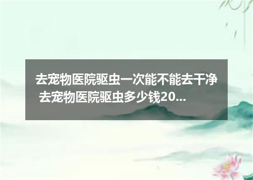 去宠物医院驱虫一次能不能去干净 去宠物医院驱虫多少钱2023