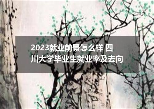 2023就业前景怎么样 四川大学毕业生就业率及去向