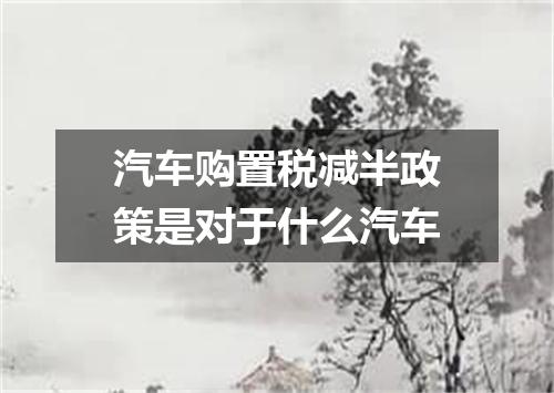 汽车购置税减半政策是对于什么汽车