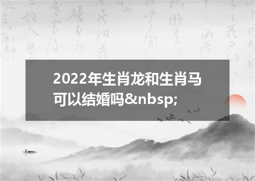2022年生肖龙和生肖马可以结婚吗&nbsp;
