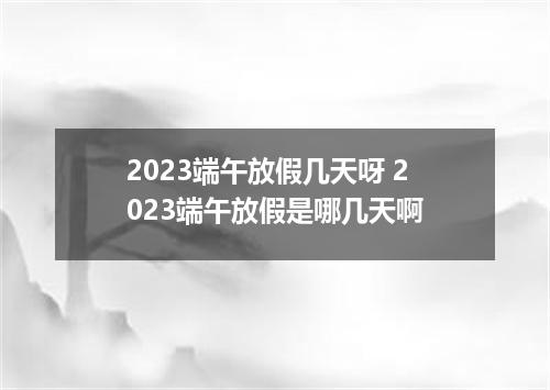 2023端午放假几天呀 2023端午放假是哪几天啊