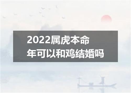 2022属虎本命年可以和鸡结婚吗