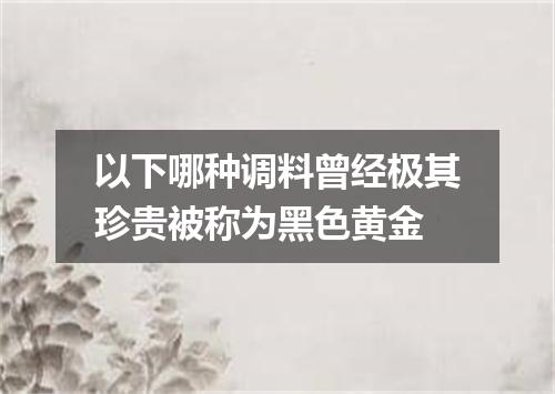 以下哪种调料曾经极其珍贵被称为黑色黄金