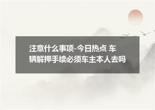 注意什么事项-今日热点 车辆解押手续必须车主本人去吗