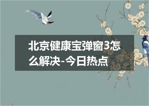 北京健康宝弹窗3怎么解决-今日热点