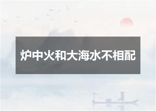 炉中火和大海水不相配