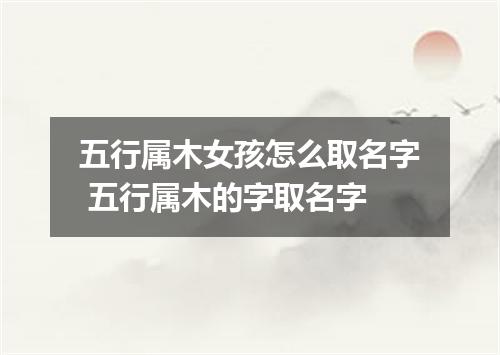 五行属木女孩怎么取名字 五行属木的字取名字