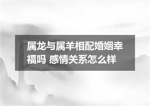 属龙与属羊相配婚姻幸福吗 感情关系怎么样