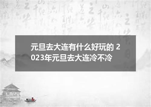 元旦去大连有什么好玩的 2023年元旦去大连冷不冷