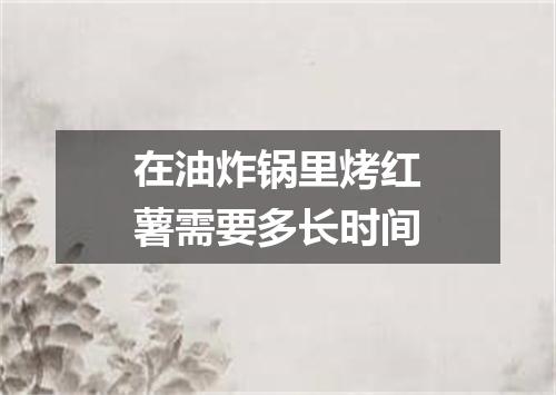 在油炸锅里烤红薯需要多长时间