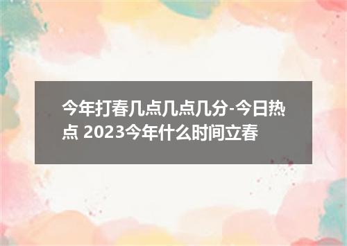 今年打春几点几点几分-今日热点 2023今年什么时间立春