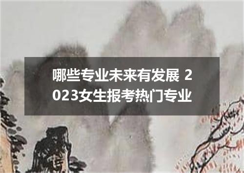 哪些专业未来有发展 2023女生报考热门专业
