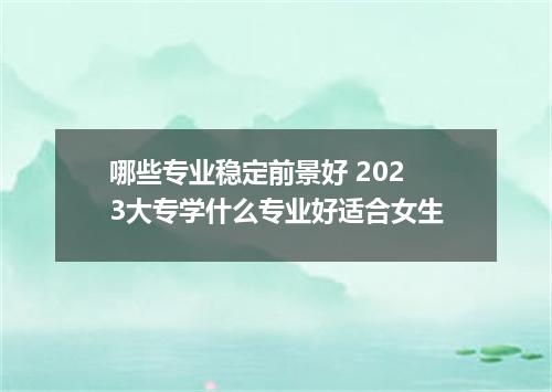 哪些专业稳定前景好 2023大专学什么专业好适合女生
