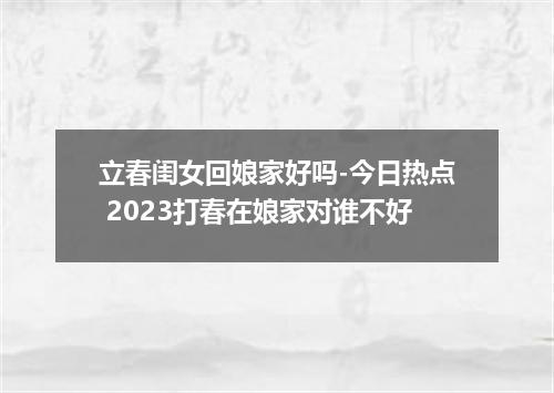立春闺女回娘家好吗-今日热点 2023打春在娘家对谁不好