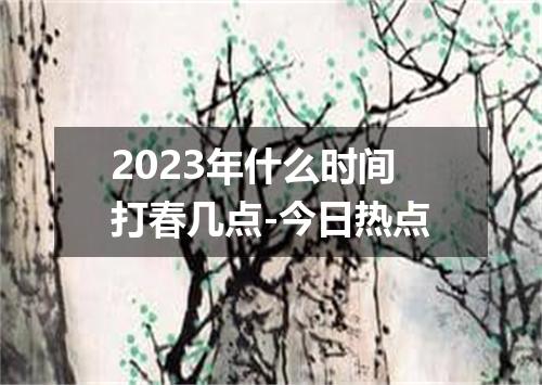 2023年什么时间打春几点-今日热点