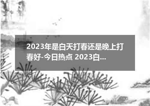 2023年是白天打春还是晚上打春好-今日热点 2023白天打春好还是晚上打春好