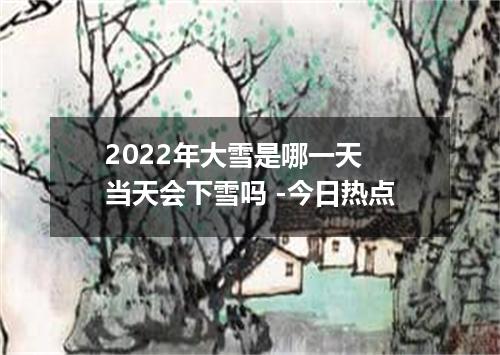 2022年大雪是哪一天 当天会下雪吗 -今日热点