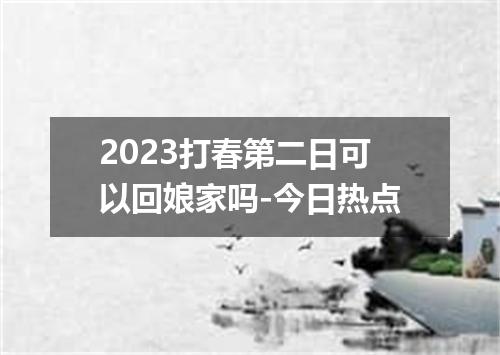 2023打春第二日可以回娘家吗-今日热点