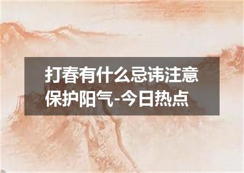 打春有什么忌讳注意保护阳气-今日热点
