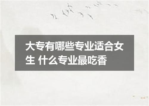 大专有哪些专业适合女生 什么专业最吃香