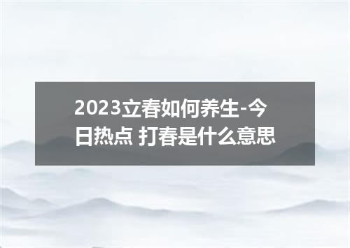2023立春如何养生-今日热点 打春是什么意思