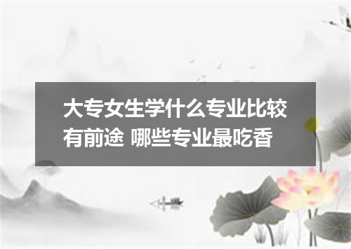 大专女生学什么专业比较有前途 哪些专业最吃香