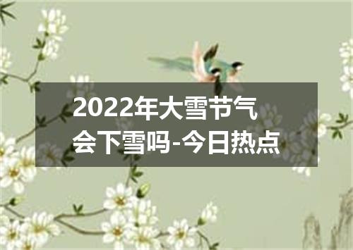 2022年大雪节气会下雪吗-今日热点