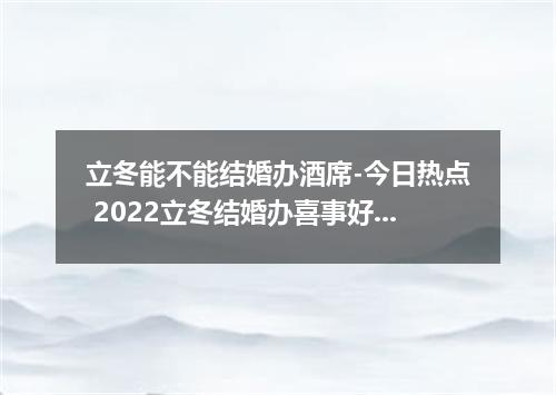 立冬能不能结婚办酒席-今日热点 2022立冬结婚办喜事好吗