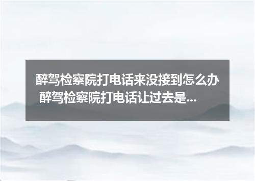 醉驾检察院打电话来没接到怎么办 醉驾检察院打电话让过去是干什么