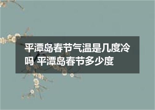 平潭岛春节气温是几度冷吗 平潭岛春节多少度