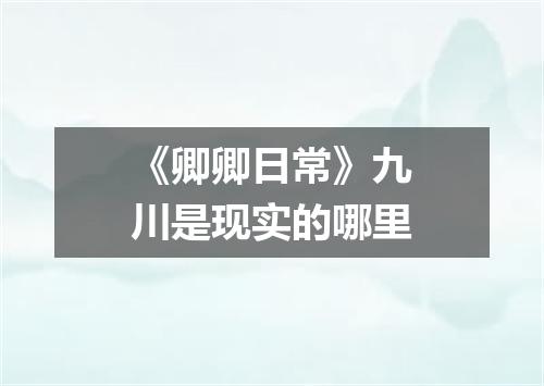 《卿卿日常》九川是现实的哪里