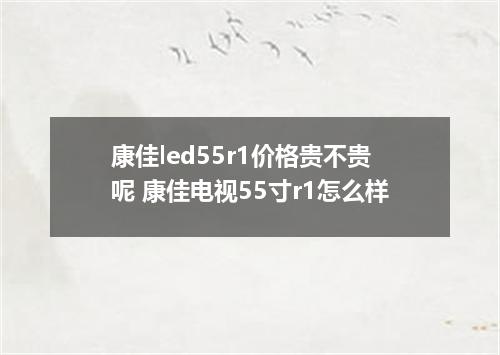 康佳led55r1价格贵不贵呢 康佳电视55寸r1怎么样
